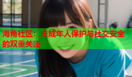 海角社区：未成年人保护与社交安全的双重关注