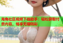 海角社区视频下载助手：轻松获取付费内容，畅享无限精彩