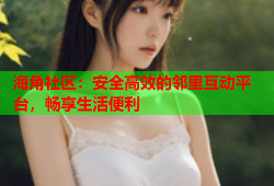 海角社区：安全高效的邻里互动平台，畅享生活便利