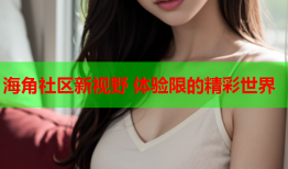 海角社区新视野 体验限的精彩世界