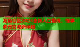 海角社区2024全新入口揭晓，畅享多元交流新体验