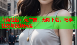 海角社区：无广告、无限下载，畅享社交与视频乐趣