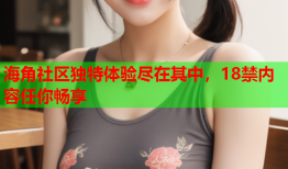 海角社区独特体验尽在其中，18禁内容任你畅享