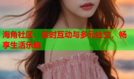海角社区：实时互动与多元社交，畅享生活乐趣