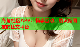 海角社区APP：畅享互动、结识新朋友的社交平台