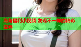 海角福利小视频 发现不一样的精彩世界