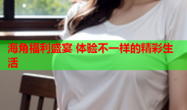 海角福利盛宴 体验不一样的精彩生活