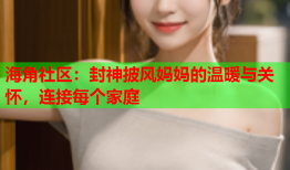 海角社区：封神披风妈妈的温暖与关怀，连接每个家庭