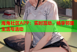 海角社区APP：实时互动，畅享邻里生活与活动