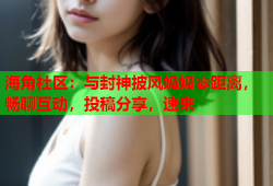 海角社区：与封神披风妈妈零距离，畅聊互动，投稿分享，速来