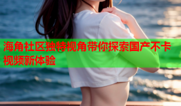 海角社区独特视角带你探索国产不卡视频新体验