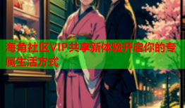 海角社区VIP共享新体验开启你的专属生活方式