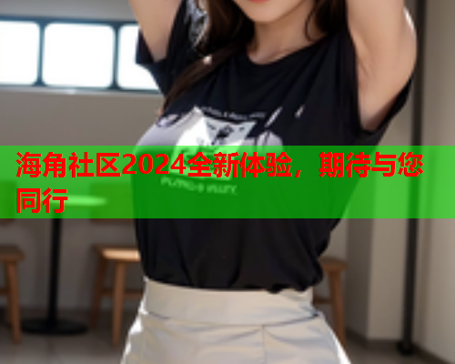 海角社区2024全新体验，期待与您同行