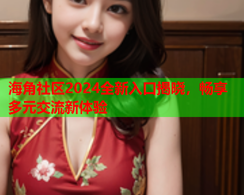 海角社区2024全新入口揭晓，畅享多元交流新体验