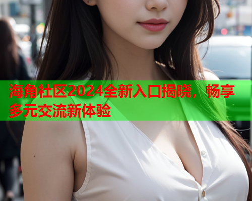 海角社区2024全新入口揭晓，畅享多元交流新体验