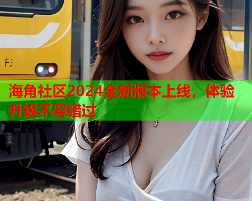 海角社区2024全新版本上线，体验升级不容错过