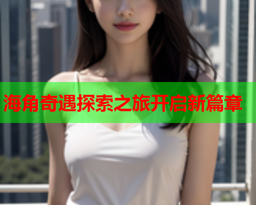 海角奇遇探索之旅开启新篇章