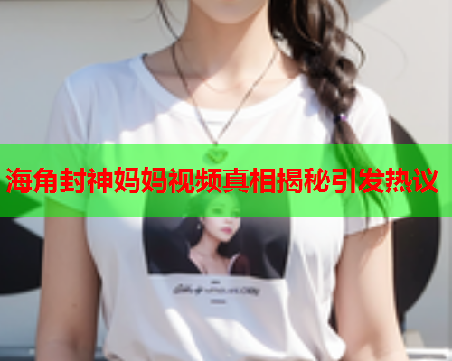 海角封神妈妈视频真相揭秘引发热议