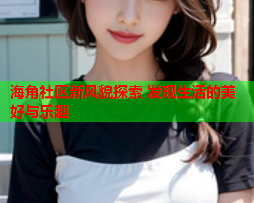 海角社区新风貌探索 发现生活的美好与乐趣