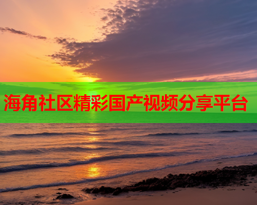 海角社区精彩国产视频分享平台