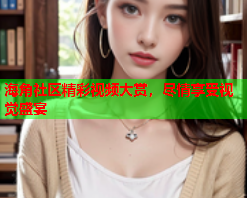 海角社区精彩视频大赏，尽情享受视觉盛宴