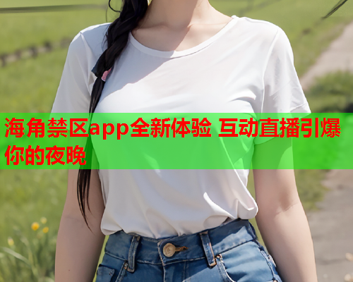 海角禁区app全新体验 互动直播引爆你的夜晚