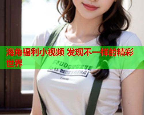 海角福利小视频 发现不一样的精彩世界