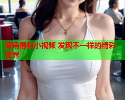 海角福利小视频 发现不一样的精彩世界