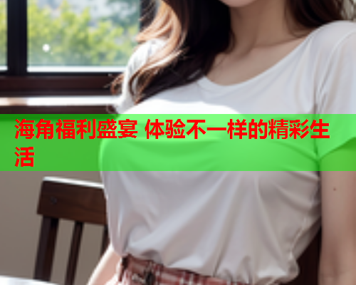 海角福利盛宴 体验不一样的精彩生活