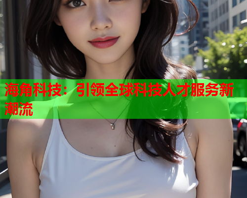 海角科技：引领全球科技人才服务新潮流