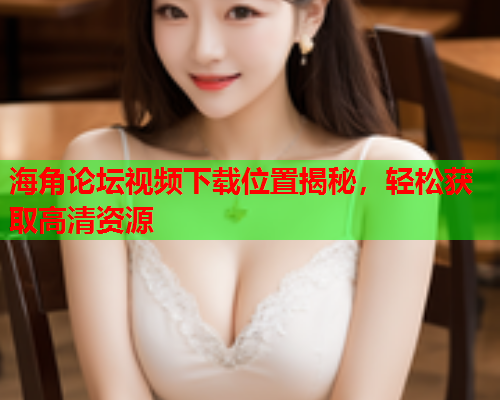 海角论坛视频下载位置揭秘，轻松获取高清资源