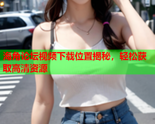 海角论坛视频下载位置揭秘，轻松获取高清资源