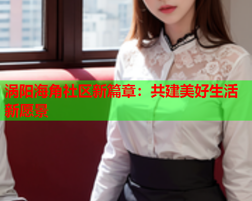 涡阳海角社区新篇章：共建美好生活新愿景