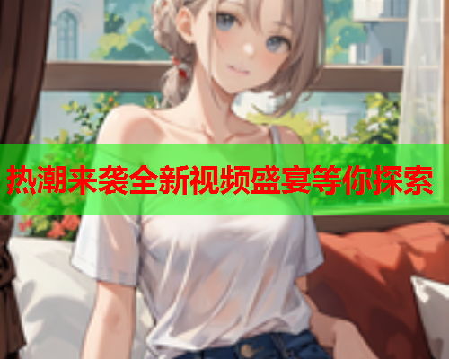 热潮来袭全新视频盛宴等你探索