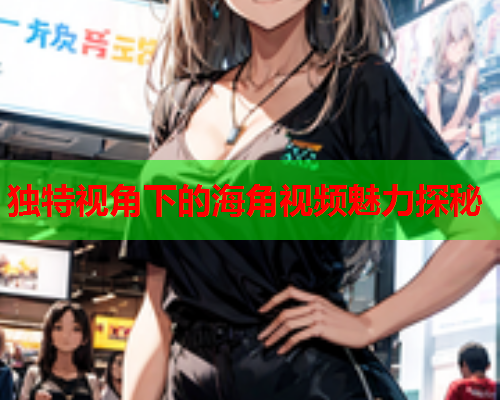 独特视角下的海角视频魅力探秘