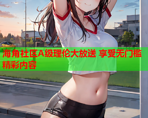 海角社区A级理伦大放送 享受无门槛精彩内容