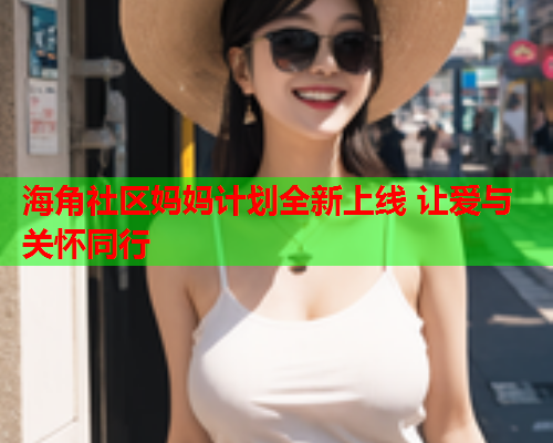 海角社区妈妈计划全新上线 让爱与关怀同行