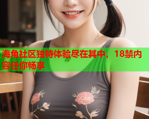 海角社区独特体验尽在其中，18禁内容任你畅享