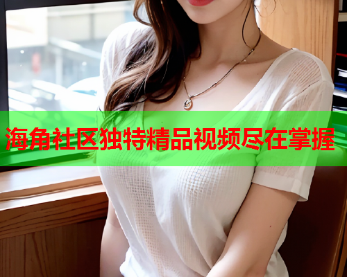 海角社区独特精品视频尽在掌握