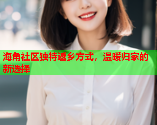 海角社区独特返乡方式，温暖归家的新选择