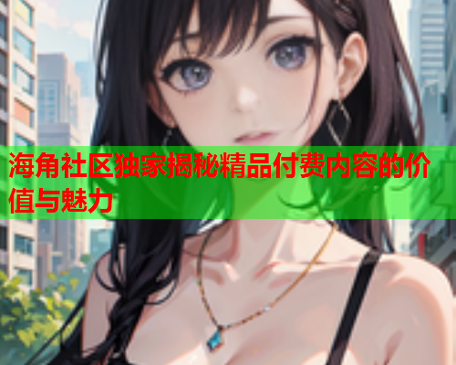 海角社区独家揭秘精品付费内容的价值与魅力