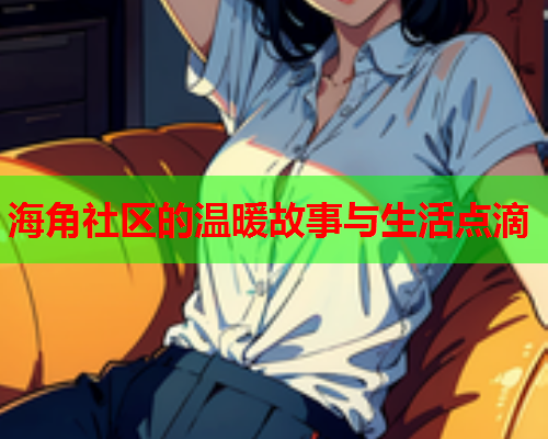海角社区的温暖故事与生活点滴