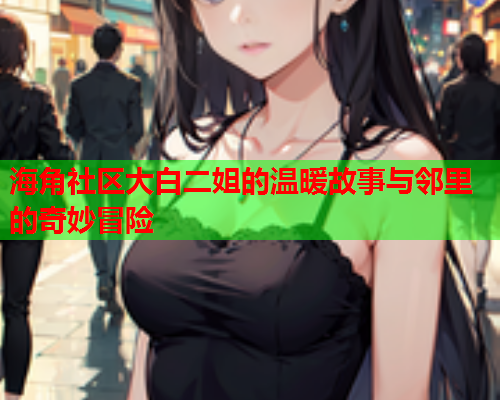 海角社区大白二姐的温暖故事与邻里的奇妙冒险
