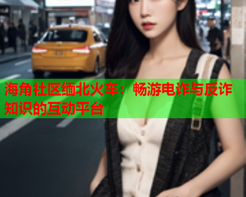 海角社区缅北火车：畅游电诈与反诈知识的互动平台