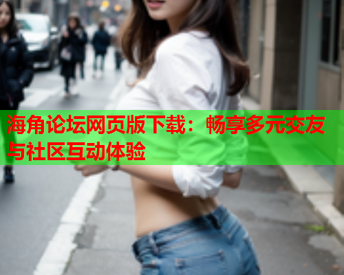 海角论坛网页版下载：畅享多元交友与社区互动体验