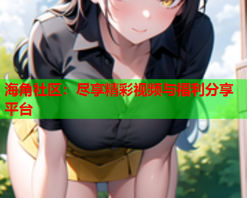 海角社区：尽享精彩视频与福利分享平台