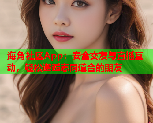 海角社区App：安全交友与直播互动，轻松邂逅志同道合的朋友