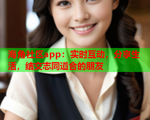 海角社区app：实时互动，分享生活，结交志同道合的朋友