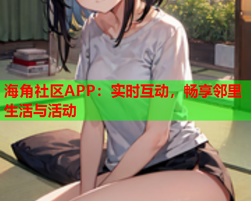 海角社区APP：实时互动，畅享邻里生活与活动