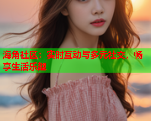 海角社区：实时互动与多元社交，畅享生活乐趣